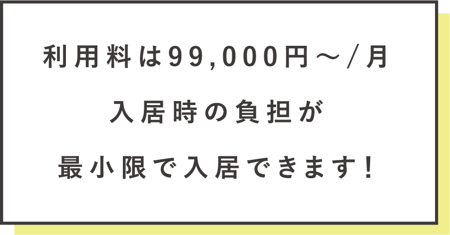 利用料は99,000円〜/月 入居時の負担が最小限で入居できます！